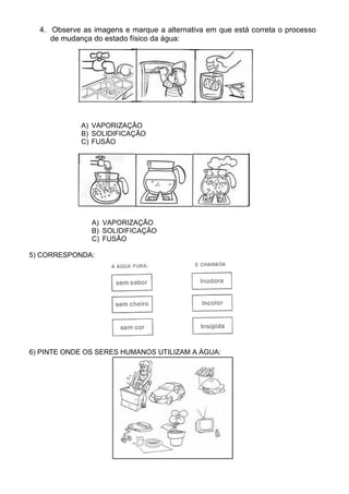 4. Observe as imagens e marque a alternativa em que está correta o processo
     de mudança do estado físico da água:




             A) VAPORIZAÇÃO
             B) SOLIDIFICAÇÃO
             C) FUSÃO




                A) VAPORIZAÇÃO
                B) SOLIDIFICAÇÃO
                C) FUSÃO

5) CORRESPONDA:




6) PINTE ONDE OS SERES HUMANOS UTILIZAM A ÁGUA:
 