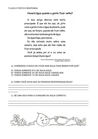 7) LEIA O TEXTO E RESPONDA:




  a) CORREMOS O RISCO DE FICAR SEM ÁGUA PARA BEBER POR QUÊ?

  A) TEMOS SOMENTE 97% DE ÁGUA DOCE
  B) TEMOS SOMENTE 2% DE ÁGUA DOCE CONGELADA
  C) TEMOS SOMENTE 1% DE ÁGUA DOCE LÍQUIDA


   b) COMO VOCÊ ACHA QUE AS PESSOAS DESPERDIÇAM ÁGUA?
_________________________________________________________________________
_________________________________________________________________________
_________________________________________________________________________
_________

  c) DÊ UMA DICA PARA O CONSUMO DE ÁGUA CORRETO:

_________________________________________________________________________
_________________________________________________________________________
_________________________________________________________________________
 