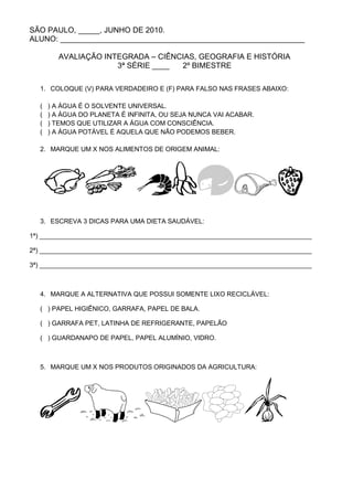 SÃO PAULO, _____, JUNHO DE 2010.
ALUNO: _________________________________________________________

        AVALIAÇÃO INTEGRADA – CIÊNCIAS, GEOGRAFIA E HISTÓRIA
                     3ª SÉRIE ____ 2º BIMESTRE

  1. COLOQUE (V) PARA VERDADEIRO E (F) PARA FALSO NAS FRASES ABAIXO:

  (   ) A ÁGUA É O SOLVENTE UNIVERSAL.
  (   ) A ÁGUA DO PLANETA É INFINITA, OU SEJA NUNCA VAI ACABAR.
  (   ) TEMOS QUE UTILIZAR A ÁGUA COM CONSCIÊNCIA.
  (   ) A ÁGUA POTÁVEL É AQUELA QUE NÃO PODEMOS BEBER.

  2. MARQUE UM X NOS ALIMENTOS DE ORIGEM ANIMAL:




  3. ESCREVA 3 DICAS PARA UMA DIETA SAUDÁVEL:

1ª) ___________________________________________________________________________

2ª) ___________________________________________________________________________

3ª) ___________________________________________________________________________



  4. MARQUE A ALTERNATIVA QUE POSSUI SOMENTE LIXO RECICLÁVEL:

  ( ) PAPEL HIGIÊNICO, GARRAFA, PAPEL DE BALA.

  ( ) GARRAFA PET, LATINHA DE REFRIGERANTE, PAPELÃO

  ( ) GUARDANAPO DE PAPEL, PAPEL ALUMÍNIO, VIDRO.



  5. MARQUE UM X NOS PRODUTOS ORIGINADOS DA AGRICULTURA:
 