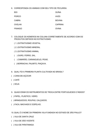 6. CORRESPONDA OS ANIMAIS COM SEU TIPO DE PECUÁRIA:

  BOI                                     SUÍNA

  PORCO                                   AVES

  CABRA                                   BOVINA

  OVELHA                                  CAPRINA

  FRANGO                                  OVINA



7. COLOQUE OS NÚMEROS NA COLUNA CORRETAMENTE DE ACORDO COM OS
   PRODUTOS OBTIDOS NO EXTRATIVISMO:

  ( 1 ) EXTRATIVISMO VEGETAL

  ( 2 ) EXTRATIVISMO MINERAL

  ( 3 ) EXTRATIVISMO ANIMAL

  (   ) OURO, FERRO, SAL.

  (   ) CAMARÃO, CARANGUEIJO, PEIXE.

  ( ) BORRACHA, PALMITO, PIAÇAVA.



8. QUAL FOI A PRIMEIRA PLANTA CULTIVADA NO BRASIL?

( ) CANA-DE-AÇÚCAR

( ) CAFÉ

( ) SOJA



9. QUAIS ERAM OS INSTRUMENTOS DE TROCA ENTRE PORTUGUESES E ÍNDIOS?

( ) PAPEL, PLÁSTICO, VIDRO.

( ) BRINQUEDOS, ROUPAS, CALÇADOS.

( ) FACA, MACHADO E ESPELHO.



10. QUAL É O NOME DA PRIMEIRA VILA FUNDADA NO ESTADO DE SÃO PAULO?

( ) VILA DE SANTA CRUZ

( ) VILA DE SÃO VICENTE

( ) VILA DE PIRATININGA
 