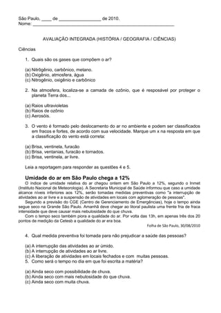 São Paulo, ____ de _________________ de 2010.
Nome: _________________________________________________________


             AVALIAÇÃO INTEGRADA (HISTÓRIA / GEOGRAFIA / CIÊNCIAS)

Ciências

   1. Quais são os gases que compõem o ar?

   (a) Nitrôgênio, carbônico, metano.
   (b) Oxigênio, atmosfera, água
   (c) Nitrogênio, oxigênio e carbônico

   2. Na atmosfera, localiza-se a camada de ozônio, que é resposável por proteger o
      planeta Terra dos...

   (a) Raios ultravioletas
   (b) Raios de ozônio
   (c) Aerosóis.

   3. O vento é formado pelo deslocamento do ar no ambiente e podem ser classificados
      em fracos e fortes, de acordo com sua velocidade. Marque um x na resposta em que
      a classificação do vento está correta:

   (a) Brisa, ventinela, furacão
   (b) Brisa, ventanias, furacão e tornados.
   (c) Brisa, ventinela, ar livre.

   Leia a reportagem para responder as questões 4 e 5.

   Umidade do ar em São Paulo chega a 12%
    O índice de umidade relativa do ar chegou ontem em São Paulo a 12%, segundo o Inmet
(Instituto Nacional de Meteorologia). A Secretaria Municipal de Saúde informou que caso a umidade
alcance níveis inferiores aos 12%, serão tomadas medidas preventivas como "a interrupção de
atividades ao ar livre e a suspensão de atividades em locais com aglomeração de pessoas".
    Segundo a previsão do CGE (Centro de Gerenciamento de Emergências), hoje o tempo ainda
segue seco na Grande São Paulo. Amanhã deve chegar ao litoral paulista uma frente fria de fraca
intensidade que deve causar mais nebulosidade do que chuva.
    Com o tempo seco também piora a qualidade do ar. Por volta das 13h, em apenas três dos 20
pontos de medição da Cetesb a qualidade do ar era boa.
                                                                       Folha de São Paulo, 30/08/2010

   4. Qual medida preventiva foi tomada para não prejudicar a saúde das pessoas?

   (a) A interrupção das atividades ao ar úmido.
   (b) A interrupção de atividades ao ar livre.
   (c) A liberação de atividades em locais fechados e com muitas pessoas.
   5. Como será o tempo no dia em que foi escrita a matéria?

   (a) Ainda seco com possibilidade de chuva.
   (b) Ainda seco com mais nebulosidade do que chuva.
   (c) Ainda seco com muita chuva.
 
