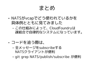 まとめ
• NATSがvcapでどう使われているかを
  具体例とともに見てみました
 – この仕組みによって、CloudFoundryは
   疎結合で自律的なシステムになっています。


• コードを追う際は、
 – 全メッセージをsubscribeする
   NATSクライアントが便利
 – git grep NATS/publish/subscribe が便利
 