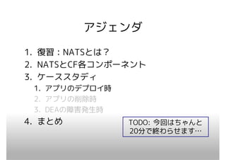 アジェンダ
1. 復習：NATSとは？
2. NATSとCF各コンポーネント
3. ケーススタディ
 1. アプリのデプロイ時
 2. アプリの削除時
 3. DEAの障害発生時
4. まとめ          TODO: 今回はちゃんと
                20分で終わらせます…
 