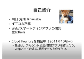 自己紹介
• 川口 克則 @hamakn
• NTTコム所属
• Web/スマートフォンアプリの開発
  主にRails

• Cloud Foundryを検証中（2011年10月～）
 – 最近は、アカウント払出/管理アプリを作ったり、
   vcapノードの追加/管理ツールを作ったり。
 