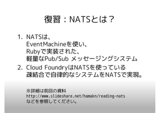 復習：NATSとは？
1. NATSは、
   EventMachineを使い、
   Rubyで実装された、
   軽量なPub/Sub メッセージングシステム
2. Cloud FoundryはNATSを使っている
   疎結合で自律的なシステムをNATSで実現。

 ※詳細は前回の資料
 http://www.slideshare.net/hamakn/reading-nats
 などを参照してください。
 