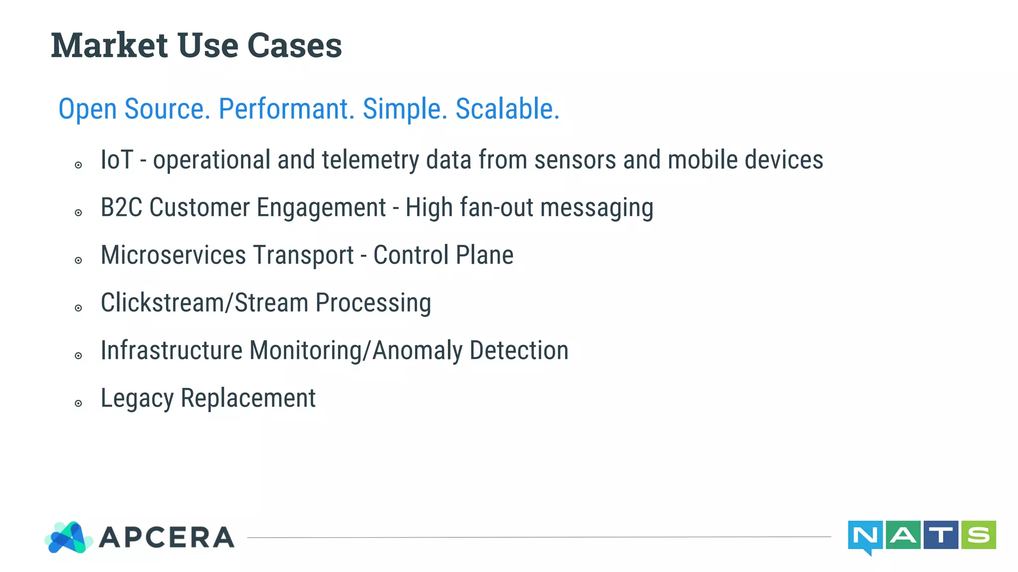 Market Use Cases
Open Source. Performant. Simple. Scalable.
๏ IoT - operational and telemetry data from sensors and mobile devices
๏ B2C Customer Engagement - High fan-out messaging
๏ Microservices Transport - Control Plane
๏ Clickstream/Stream Processing
๏ Infrastructure Monitoring/Anomaly Detection
๏ Legacy Replacement
 