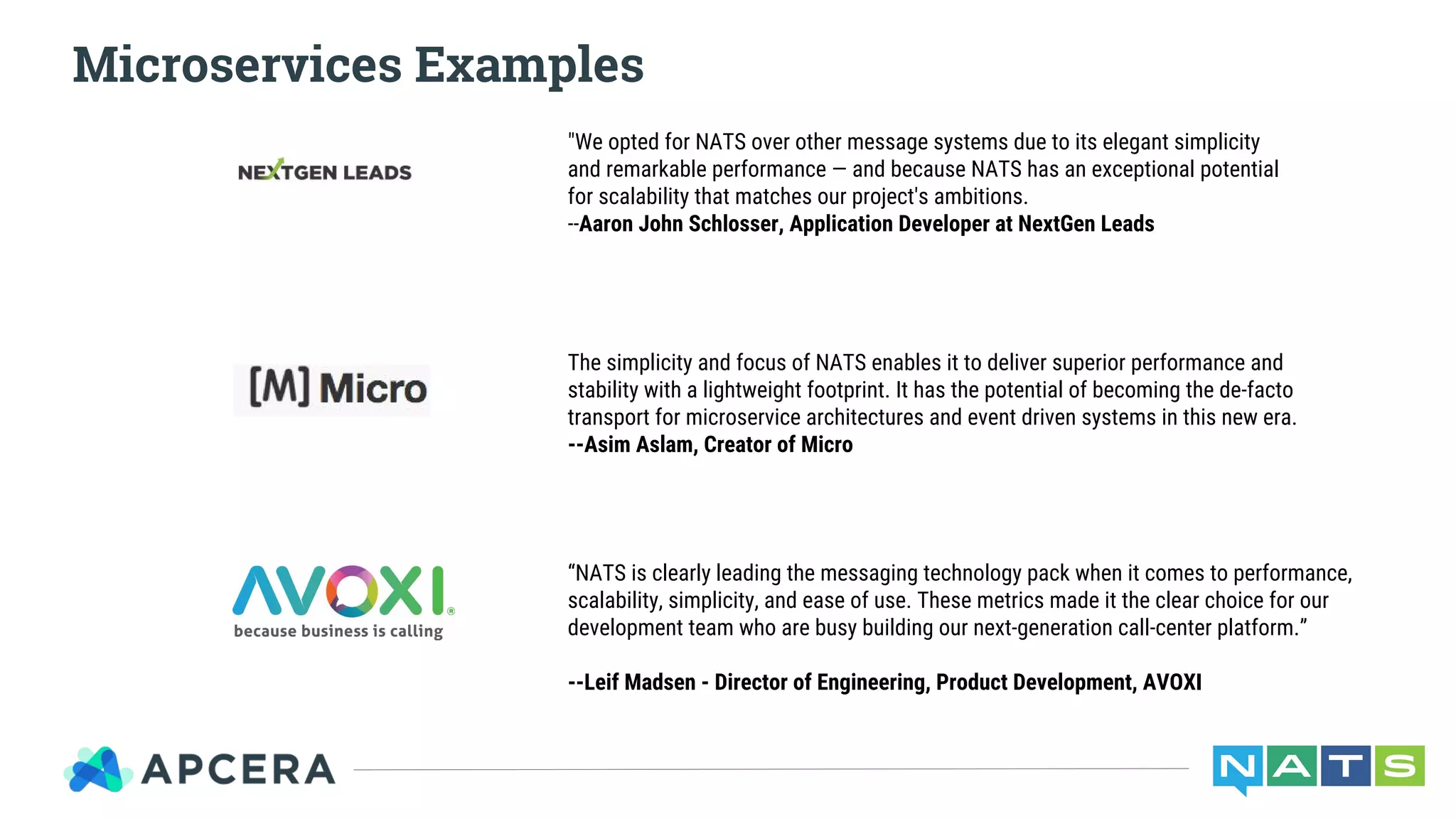 Microservices Examples
"We opted for NATS over other message systems due to its elegant simplicity
and remarkable performance — and because NATS has an exceptional potential
for scalability that matches our project's ambitions.
--Aaron John Schlosser, Application Developer at NextGen Leads
The simplicity and focus of NATS enables it to deliver superior performance and
stability with a lightweight footprint. It has the potential of becoming the de-facto
transport for microservice architectures and event driven systems in this new era.
--Asim Aslam, Creator of Micro
“NATS is clearly leading the messaging technology pack when it comes to performance,
scalability, simplicity, and ease of use. These metrics made it the clear choice for our
development team who are busy building our next-generation call-center platform.”
--Leif Madsen - Director of Engineering, Product Development, AVOXI
 