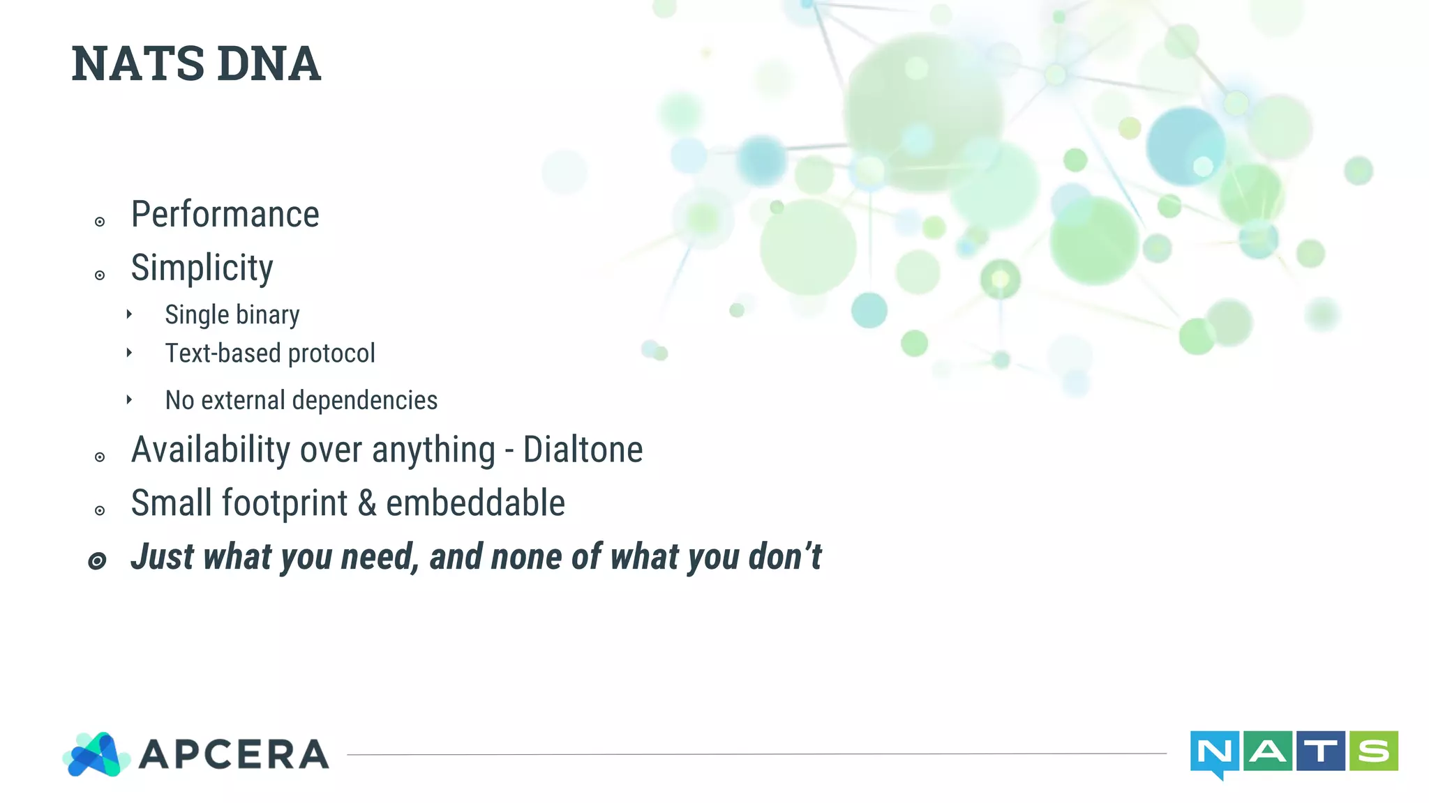 ๏ Performance
๏ Simplicity
‣ Single binary
‣ Text-based protocol
‣ No external dependencies
๏ Availability over anything - Dialtone
๏ Small footprint & embeddable
๏ Just what you need, and none of what you don’t
NATS DNA
 
