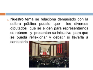    Nuestro tema se relaciona demasiado con la
    esfera pública puesto que       los diversos
    diputados que se eligen para representarnos
    se reúnen y presentan su iniciativa para que
    se pueda reflexionar y debatir si llevarla a
    cano seria lo mejor.
 