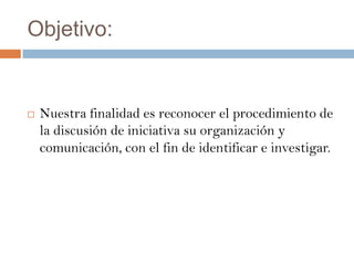 Objetivo:


   Nuestra finalidad es reconocer el procedimiento de
    la discusión de iniciativa su organización y
    comunicación, con el fin de identificar e investigar.
 