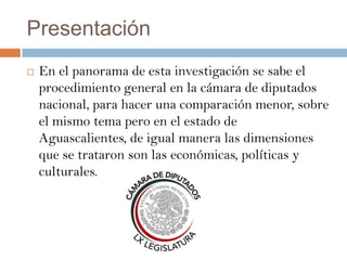 Presentación
   En el panorama de esta investigación se sabe el
    procedimiento general en la cámara de diputados
    nacional, para hacer una comparación menor, sobre
    el mismo tema pero en el estado de
    Aguascalientes, de igual manera las dimensiones
    que se trataron son las económicas, políticas y
    culturales.
 
