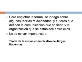    Para englobar la forma, se indago sobre
    algunas teorías relacionadas, y autores que
    definen la comunicación que se tiene y la
    organización que se establece entre ellos.
   La de mayor importancia :

    Teoría de la acción comunicativa de Jürgen
    Habermas.
 