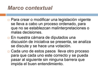 Marco contextual

   Para crear o modificar una legislación vigente
    se lleva a cabo un proceso ordenado, para
    que no se establezcan malinterpretaciones o
    malas decisiones.
   En nuestra cámara de diputados una
    discusión de iniciativa se presenta, se analiza
    se discute y se hace una votación.
   Cada uno de estos pasos lleva otro proceso
    para que cada uno este correcto y se pueda
    pasar al siguiente sin ninguna barrera que
    impida el buen entendimiento.
 