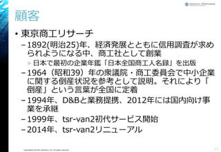 Copyright© Growth xPartners, Inc. All rights reserved.
顧客
• 東京商工リサーチ
–1892(明治25)年、経済発展とともに信用調査が求め
られようになる中、商工社として創業
» 日本で最初の企業年鑑「日本全国商工人名録」を出版
–1964（昭和39）年の衆議院・商工委員会で中小企業
に関する倒産状況を参考として説明。それにより「
倒産」という言葉が全国に定着
–1994年、D&Bと業務提携、2012年には国内向け事
業を承継
–1999年、tsr-van2初代サービス開始
–2014年、tsr-van2リニューアル
12
 
