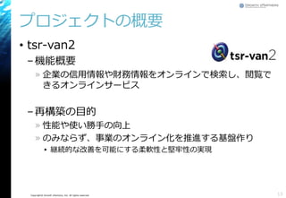 Copyright© Growth xPartners, Inc. All rights reserved.
プロジェクトの概要
• tsr-van2
–機能概要
» 企業の信用情報や財務情報をオンラインで検索し、閲覧で
きるオンラインサービス
–再構築の目的
» 性能や使い勝手の向上
» のみならず、事業のオンライン化を推進する基盤作り
▸ 継続的な改善を可能にする柔軟性と堅牢性の実現
13
 