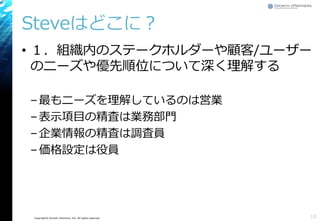 Copyright© Growth xPartners, Inc. All rights reserved.
Steveはどこに？
• １．組織内のステークホルダーや顧客/ユーザー
のニーズや優先順位について深く理解する
–最もニーズを理解しているのは営業
–表示項目の精査は業務部門
–企業情報の精査は調査員
–価格設定は役員
18
 