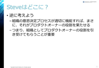 Copyright© Growth xPartners, Inc. All rights reserved.
Steveはどこに？
• 逆に考えよう
–組織の意思決定プロセスが適切に機能すれば、まさ
に、それがプロダクトオーナーの役割を果たせる
–つまり、組織としてプロダクトオーナーの役割を引
き受けてもらうことが重要
21
 