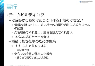 Copyright© Growth xPartners, Inc. All rights reserved.
実行
• チームビルディング
–できあがるものであって「作る」ものでもない
» 情報の流れの中で、メンバーの力量や適性に応じたロール
の配置
» 穴を埋めてくれる人、流れを整えてくれる人
» リズムに応じたチーム分け
–持続可能な仕事のための施策
» リリースに名前をつける
▸ 主に食べ物
» 夕会での今日の残タスク報告
▸ 遅くまで残りすぎないように
38
 