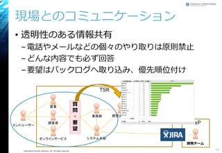 Copyright© Growth xPartners, Inc. All rights reserved.
現場とのコミュニケーション
• 透明性のある情報共有
–電話やメールなどの個々のやり取りは原則禁止
–どんな内容でも必ず回答
–要望はバックログへ取り込み、優先順位付け
48
TSR
エンドユーザー
調査員
システム本部
GxP
開発チーム
営業
オンラインサービス
質
問
・
要
望
経営企画室業務部 役員
 