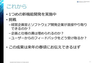Copyright© Growth xPartners, Inc. All rights reserved.
これから
• 1つめの新機能開発を実施中
• 挑戦
–経営企画室とソフトウェア開発企業が直接やり取り
できるのか？
–企画と仕様の溝は埋められるのか？
–ユーザーからのフィードバックをどう受け取るか？
• この成果は来年の春頃にお伝えできるはず
56
 