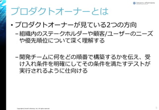 Copyright© Growth xPartners, Inc. All rights reserved.
プロダクトオーナーとは
• プロダクトオーナーが見ている2つの方向
–組織内のステークホルダーや顧客/ユーザーのニーズ
や優先順位について深く理解する
–開発チームに何をどの順番で構築するかを伝え、受
け入れ条件を明確にしてその条件を満たすテストが
実行されるように仕向ける
6
 