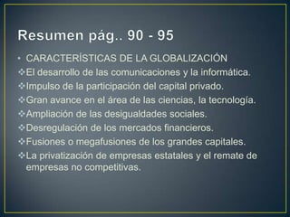 • CARACTERÍSTICAS DE LA GLOBALIZACIÓN
El desarrollo de las comunicaciones y la informática.
Impulso de la participación del capital privado.
Gran avance en el área de las ciencias, la tecnología.
Ampliación de las desigualdades sociales.
Desregulación de los mercados financieros.
Fusiones o megafusiones de los grandes capitales.
La privatización de empresas estatales y el remate de
  empresas no competitivas.
 
