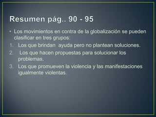 • Los movimientos en contra de la globalización se pueden
  clasificar en tres grupos:
1. Los que brindan ayuda pero no plantean soluciones.
2. Los que hacen propuestas para solucionar los
    problemas.
3. Los que promueven la violencia y las manifestaciones
    igualmente violentas.
 
