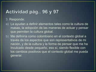 3. Responde:
a) La ayudan a definir elementos tales como la cultura de
    masas, la adopción de las maneras de actuar y pensar
    que permiten la cultura global.
b) Me definiría como colombiano en el contexto global a
    través de los aspectos que son representativos de mi
    nación, y de la cultura y la forma de pensar que me ha
    inculcado desde pequeño, eso sí, siendo flexible con
    los cambios positivos que el contexto global me pueda
    generar.
 