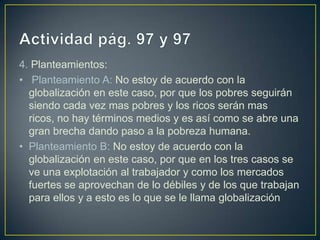 4. Planteamientos:
• Planteamiento A: No estoy de acuerdo con la
  globalización en este caso, por que los pobres seguirán
  siendo cada vez mas pobres y los ricos serán mas
  ricos, no hay términos medios y es así como se abre una
  gran brecha dando paso a la pobreza humana.
• Planteamiento B: No estoy de acuerdo con la
  globalización en este caso, por que en los tres casos se
  ve una explotación al trabajador y como los mercados
  fuertes se aprovechan de lo débiles y de los que trabajan
  para ellos y a esto es lo que se le llama globalización
 
