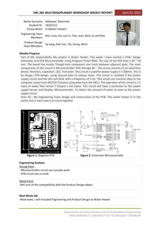 [INC 281 MULTIDISCIPLINARY WORKSHOP WEEKLY REPORT]                            April 25, 2012

   Name-Surname Nattawat Boonmee
      Student ID. 54261511
     Group Name IS (Water Heater)
 Engineering Team
                  Nut, Love, Go, Jum-o, Tew, Jane, Best, Su and Not.
        Members
   Product Design
                  Sa-tang, Ped, Fon, Tip, Earng, Mind
   Team Members

Weekly Progress
 Part of My responsibility My project is Water Heater, This week I have started a PCB.I design
 Schematic and PCB Microcontroller Using Program Protel 99SE. The size of the PCB that is 40 * 50
 mm. The board has mostly Though-hole component one track between adjacent pads. The main
 components of the circuit is Microcontroller AVR Atmega-8A . The circuit consists of an electronic
 device. Resistors, capacitors. LED, Transister. This circuit is used for power supply 5 V 300mA. This is
 by design, PCB design, using Ground plan to reduce noise. This circuit is checked if the power
 supply circuit and the LED will blink with a frequency of 2 Hz. This circuit can transmit data to the
 computer using Usart (RS232) Trasistor using data from the MCU. The operation of the circuit is a 1
 input of water flow sensor 7 Output 1 led status. This circuit will have a connector to the power
 supply Sensor and Display. Microcontroller. To detect the amount of water as soon as the power
 supply circuit.
 Over All , My Engineering Team design and construction of the PCB. This water heater is in the
 works, but in each case is to come together.




      Figure 1. Negative PCB                        Figure 2. Schematic Microcontroller

Engineering Analysis
Strong Point
- Microcontroller circuit can actually work.
- PCB circuit size is small.

Week Point
-Not sure of the compatibility with the Product Design object.


Next Week Job
-Next week, I will Included Engineering and Product Design to Water Heater



                                      Department of Control System and Instrumentation Engineering
                                         KING MONGKUT’s UNIVERSITY OF TECHNOLOGY THONBURI
 