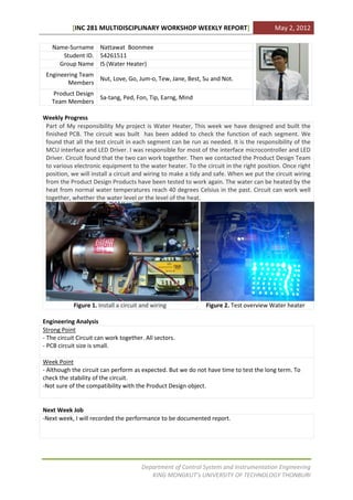 [INC 281 MULTIDISCIPLINARY WORKSHOP WEEKLY REPORT]                            May 2, 2012

   Name-Surname Nattawat Boonmee
      Student ID. 54261511
     Group Name IS (Water Heater)
 Engineering Team
                  Nut, Love, Go, Jum-o, Tew, Jane, Best, Su and Not.
        Members
   Product Design
                  Sa-tang, Ped, Fon, Tip, Earng, Mind
   Team Members

Weekly Progress
 Part of My responsibility My project is Water Heater, This week we have designed and built the
 finished PCB. The circuit was built has been added to check the function of each segment. We
 found that all the test circuit in each segment can be run as needed. It is the responsibility of the
 MCU interface and LED Driver. I was responsible for most of the interface microcontroller and LED
 Driver. Circuit found that the two can work together. Then we contacted the Product Design Team
 to various electronic equipment to the water heater. To the circuit in the right position. Once right
 position, we will install a circuit and wiring to make a tidy and safe. When we put the circuit wiring
 from the Product Design Products have been tested to work again. The water can be heated by the
 heat from normal water temperatures reach 40 degrees Celsius in the past. Circuit can work well
 together, whether the water level or the level of the heat.




            Figure 1. Install a circuit and wiring            Figure 2. Test overview Water heater

Engineering Analysis
Strong Point
- The circuit Circuit can work together. All sectors.
- PCB circuit size is small.

Week Point
- Although the circuit can perform as expected. But we do not have time to test the long term. To
check the stability of the circuit.
-Not sure of the compatibility with the Product Design object.


Next Week Job
-Next week, I will recorded the performance to be documented report.




                                       Department of Control System and Instrumentation Engineering
                                          KING MONGKUT’s UNIVERSITY OF TECHNOLOGY THONBURI
 