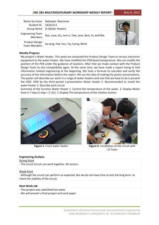 [INC 281 MULTIDISCIPLINARY WORKSHOP WEEKLY REPORT]                            May 9, 2012

   Name-Surname Nattawat Boonmee
      Student ID. 54261511
     Group Name IS (Water Heater)
 Engineering Team
                  Nut, Love, Go, Jum-o, Tew, Jane, Best, Su and Not.
        Members
   Product Design
                  Sa-tang, Ped, Fon, Tip, Earng, Mind
   Team Members

Weekly Progress
 My project is Water Heater, This week we contacted the Product Design Team to various electronic
 equipment to the water heater. We have modified the PCB board temperature. We can modify the
 position of the PCB under the guidance of teachers. After that we made contact with the Product
 Design Team to test compatibility again. At the same time, we have made a report trying to find
 information related engineering at the beginning. We have a formula to calculate and verify the
 accuracy of the information before the report. We are the idea of making the poster presentations.
 The poster will describe our work in a range of water heaters and one that we have to do is present
 the VDO. VDO by the third period 1.presentation Water Heater 2. Recommended to install the
 water heater 3. Describe each circuit
 Summary of the function Water Heater 1. Control the temperature of the water. 2. Display Water
 level is 7 step (1 step = 2 Lits). 3. Display The temperature of the rotation button.




             Figure 1. Front water heater                 Figure 2. Installation of the circuit with
                                                                          I.D Team

Engineering Analysis
Strong Point
- The circuit Circuit can work together. All sectors.

Week Point
- Although the circuit can perform as expected. But we do not have time to test the long term. to
check the stability of the circuit.

Next Week Job
- This project was submitted last week.
- We will present a final project and send paper.




                                       Department of Control System and Instrumentation Engineering
                                          KING MONGKUT’s UNIVERSITY OF TECHNOLOGY THONBURI
 