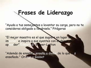 Frases de Liderazgo

“Ayuda a tus semejantes a levantar su carga, pero no te
consideres obligado a llevársela.” Pitágoras

“El mejor maestro es el que sugiere en lugar de
imponer, e inspira a sus oyentes con el deseo de
aprender” Edward G. Bulwer-Lytton

“Además de enseñar, enseña a dudar de lo que has
enseñado.” Ortega y Gasset
 