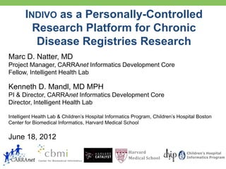 INDIVO as a Personally-Controlled
         Research Platform for Chronic
          Disease Registries Research
Marc D. Natter, MD
Project Manager, CARRAnet Informatics Development Core
Fellow, Intelligent Health Lab

Kenneth D. Mandl, MD MPH
PI & Director, CARRAnet Informatics Development Core
Director, Intelligent Health Lab

Intelligent Health Lab & Children’s Hospital Informatics Program, Children’s Hospital Boston
Center for Biomedical Informatics, Harvard Medical School


June 18, 2012
                                                      Harvard                   Children’s Hospital
                                                      Medical School            Informatics Program
 