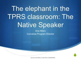S
The elephant in the
TPRS classroom: The
Native Speaker
Ana Alfaro
Conversa Program Director
Zuchovicki-Alfaro-Todd 2013 CONVERSA
 