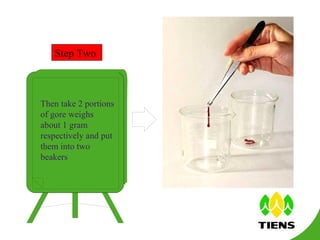 Step Two Then take 2 portions of gore weighs about 1 gram respectively and put them into two beakers 