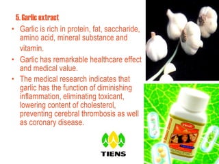 5.   Garlic extract  Garlic is rich in protein, fat, saccharide, amino acid, mineral substance and vitamin.   Garlic has remarkable healthcare effect and medical value. The medical research indicates that garlic  has the function of diminishing inflammation, eliminating toxicant, lowering content of cholesterol, preventing cerebral thrombosis as well as coronary disease.  