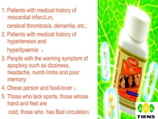 1.  Patients with medical history of miocardial infarction,  cerebral thrombosis, dementia, etc.; 2.  Patients with medical history of hypertension and  hyperlipaemia  ； 3. People with the warning symptom of apoplexy such as dizziness, headache, numb limbs and poor memory;  4. Obese person and food-lover ； 5. Those who lack sports, those whose hand and feet are  cold, those who  has Bad circulation.  Ⅳ   Target customers 