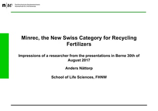Minrec, the New Swiss Category for Recycling
Fertilizers
Impressions of a researcher from the presentations in Berne 30th of
August 2017
Anders Nättorp
School of Life Sciences, FHNW
 
