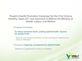 People's Health Promotion Campaign for the 21st Century
(Healthy Japan 21)” was launched in 2000 by the Ministry of
                Health, Labour and Welfare

    • Purposes of campaign :

     To reduce premature death, prolong optimal health, improve
     the quality of life

       Maiwasan ang maagang kamatayan, humaba ang buhay at magkaroon ng
       buhay na matiwasay


    • Focuses on longevity accompanied by optimal health.

      Nakatuon sa pagpapahaba ng buhay na matiwasay
 
