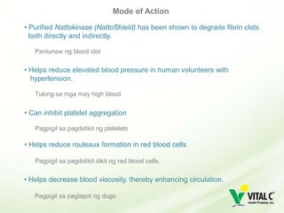 Mode of Action

• Purified Nattokinase (NattoShield) has been shown to degrade fibrin clots
  both directly and indirectly.

   Pantunaw ng blood clot

• Helps reduce elevated blood pressure in human volunteers with
  hypertension.

   Tulong sa mga may high blood


• Can inhibit platelet aggregation

   Pagpigil sa pagdidikit ng platelets

• Helps reduce rouleaux formation in red blood cells

   Pagpigil sa pagdidikit dikit ng red blood cells.

• Helps decrease blood viscosity, thereby enhancing circulation.

   Pagpigil sa paglapot ng dugo
 