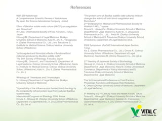 References
NSK-SD Nattokinase                                                "The protein layer of Bacillus subtilis natto cultured medium
A Comprehensive Scientific Review of Nattokinase                  changes the activity of both blood coagulation and
By japan Bio Science laboratories Company Limited                 fibrinolysis."
                                                                  21st Symposium of Medical and Pharmaceutical Society for
Effect of Bacillus subtilis natto culture (NKCP) on coagulation   WAKAN-YAKU, Toyama
and fibrinolysis"                                                 Omura K., Hitosugi M. (Dokkyo University School of Medicine,
IFF 2007 (International Society of Food Function), Tokyo,         Department of Legal Medicine), Kudo M., X. Zhu(Daiwa
Japan                                                             Pharmaceutical Co., Ltd.) , Ikeda M. (Dokkyo University
Hitosugi M. (Department of Legal Medicine, Dokkyo                 School of Medicine),S. Tokutome (Dokkyo University School
University School of Medicine), Kato H., Zhu X., Yanagisawa       of Medicine, Department of Legal Medicine) et al.
H. (Daiwa Pharmaceutical Co., Ltd.), and Tokudome S.
(Institute for Medical Science, Dokkyo Medical University         2004 Symposium of AOAC International Japan Section,
School of Medicine)                                               Tokyo
                                                                  Xia Z. (Daiwa Pharmaceutical Co., Ltd.), Omura K. (Dokkyo
"Anticoagulant and fibrinolytic effects of functional food        University School of Medicine, Department of Legal
materials produced by Bucillus subtilis natto"                    Medicine), Hashimoto M. (Shima Research Co., Ltd.) et al.
The 54th Society of Rheology, Fukuoka, Japan
Hitosugi M., Omura K., and Tokudome S. (Department of             27th Meeting of Japanese Society of Biorheology
Legal Medicine, Dokkyo University School of Medicine), Ikeda      Hitosugi M., Omura K. (Dokkyo University School of Medicine,
M. (Institute for Medical Science, Dokkyo Medical University      Department of Legal Medicine), Niwa M. (Chiba University of
School of Medicine), Kato H., Zhu X. (Daiwa Pharmaceutical        Commerce, Department of Policy Informatics) and S.
Co., Ltd.)                                                        Tokutome (Dokkyo University School of Medicine,
                                                                  Department of Legal Medicine)
Rheology of Thrombosis and Thrombolysis
M. Hitosugi (Department of Legal Medicine, Dokkyo                 The 3rd International Conference on Food Factors:
University School of Medicine)                                    Physiologic Functions and Disease Risk Reduction、
                                                                  K. Omura (Dokkyo University School of Medicine, Department
"A possibility of the influence upon human blood rheology by      of Legal Medicine)
the competently refined protein layer from cultured Bacillus
subtillis natto."                                                 5th Meeting of 21st Century Food and Health Forum, Tokyo
International Congress on Rheology 2004, Korea                    Omura K., Hitosugi M. (Dokkyo University School of Medicine,
Omura K., Hitosugi M. (Dokkyo University School of Medicine,      Department of Legal Medicine), Kaketani K. (Hanzomon
Department of Legal Medicine), X. Zhu(Daiwa Pharmaceutical        Gastrointestinal Clinic), X. Zhu (Daiwa Pharmaceutical Co.,
Co., Ltd.) et al.                                                 Ltd.) et al.
 
