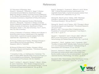 References
51st Discussion of Rheology, Nara                               Sumi H., Hamada H., Tsushima H., Mihara H. and H. Murak.
Omura K., Hitosugi M., Tokutome S., Nagai T. (Dokkyo            1987. "A Novel fibrinolytic enzyme (nattokinase) in the
University School of Medicine, Department of Legal              vegetable cheese Natto; a typical and popular soybean food
Medicine), Ikeda M. (Dokkyo University School of Medicine),     in the Japanese diet", Experientia, 43, pp.1110
X. Zhu (Daiwa Pharmaceutical Co., Ltd.) and M. Niwa (Chiba
University of Commerce, Department of Policy Informatics)       Hitosugi M., Niwa M. and A. Takatsu. 2000. "Rheologic
                                                                Changes in Venous Blood During Prolonged Sitting",
26th Meeting of the Japanese Society of Biorheology             Thrombosis Research, 100, pp.409-412
Omura K., Hitosugi M., Tokutome S. (Dokkyo University
School of Medicine, Department of Legal Medicine), Niwa M.      Hitosugi M., Niwa M. and A.Takatsu. 2001."Changes in Blood
(Chiba University of Commerce, Department of Policy             Viscosity by Heparin and Argatroban", Thrombosis Research,
Informatics), Koike Y. (The Jikei University), Yufu T. and N.   104, pp.371-374
Iida (The Jikei University)                                     Maeda H. 2001." Fibrinolytic Effect of Nattokinase and
                                                                Possibility to Functional Food Application", Food Style 21,
H.Sumi, H.Hamada, H.Tsushima, H.Mihara and H.Muraki: A          Vol. 5, No.11, pp.67-71
Novel fibrinolytic enzyme (nattokinase) in the vegetable
cheese Natto; a typical and popular soybean food in the         Hayashi T., Takahashi C. and Y. Kikuchi. 2002. " Effect of
Japanese diet., Experientia, 43, 1110(1987)                     NKCP on the Improvement in Whole Blood Fluidity",
                                                                Hemorheology and Related Research, Vol.5, No.1, pp.43-45
M.Hitosugi, M.Niwa and A.Takatsu: Rheologic Changes in
Venous Blood During Prolonged Sitting., Thrombosis              Yamashita T., Oda E., Giddings J and J. Yamamoto. 2003."
Research, 409-412, 100(2000)                                    The effect of dietary BNPP (Bacillus Natto Productive Protein)
                                                                on in vivo endogenous thrombolysis", Pathophysiology of
M.Hitosugi, M.Niwa and A.Takatsu: Changes in Blood              Haemostasis and Thrombosis, 33, pp.138-143
Viscosity by Heparin and Argatroban., Thrombosis Research,
371-374, 104(2001)                                              Omura K., Kaketani K., Maeda H. and M. Hitosugi. 2004."
                                                                Fibrinolytic and antithrombotic effect of the protein from
T.Yamashita, E.Oda, J.C.Giddings and J.Yamamoto: The            Bacillus subtilis (natto) by the oral administration", Journal of
effect of dietary BNPP (Bacillus Natto Productive Protein) on   Japanese Society of Biorheology, Vol.18,No.1, pp.44-51
in vivo endogenous thrombolysis., Pathophysiology of
Haemostasis and Thrombosis,138-143, 33(2003)                    Masada M. 2004. "Determination of the Thrombolytic Activity
                                                                of Natto Extract", Food style21, Vol.8, No.1, pp.92-95
Kudo T., Uchibori Y., Atsumi K., Numao Y., Miura I., Shitara
M. and A. Hashimoto. 1978. "Wafarin Antagonism by the
fermented soybeans Natto in Anticoagulant therapy", Journal
of Clinical and Experimental Medicine, 104, pp.36-38
 