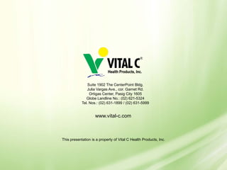 Suite 1902 The CenterPoint Bldg.
               Julia Vargas Ave., cor. Garnet Rd.
                 Ortigas Center, Pasig City 1605
               Globe Landline No.: (02) 621-5324
            Tel. Nos.: (02) 631-1899 / (02) 631-5999


                    www.vital-c.com



This presentation is a property of Vital C Health Products, Inc.
 