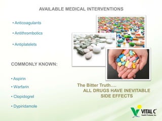 AVAILABLE MEDICAL INTERVENTIONS


• Anticoagulants

• Antithrombotics

• Antiplatelets



COMMONLY KNOWN:


• Aspirin

• Warfarin                      The Bitter Truth….
                                  ALL DRUGS HAVE INEVITABLE
• Clopidogrel                               SIDE EFFECTS

• Dypiridamole
 