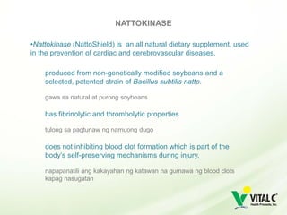 NATTOKINASE

•Nattokinase (NattoShield) is an all natural dietary supplement, used
in the prevention of cardiac and cerebrovascular diseases.

    produced from non-genetically modified soybeans and a
    selected, patented strain of Bacillus subtilis natto.

    gawa sa natural at purong soybeans

    has fibrinolytic and thrombolytic properties

    tulong sa pagtunaw ng namuong dugo

    does not inhibiting blood clot formation which is part of the
    body’s self-preserving mechanisms during injury.

    napapanatili ang kakayahan ng katawan na gumawa ng blood clots
    kapag nasugatan
 