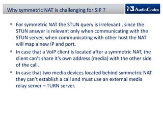 Why symmetric NAT is challenging for SIP ?

 For symmetric NAT the STUN query is irrelevant , since the
STUN answer is relevant only when communicating with the
STUN server, when communicating with other host the NAT
will map a new IP and port.
 In case that a VoIP client is located after a symmetric NAT, the
client can’t share it’s own address (media) with the other side
of the call.
 In case that two media devices located behind symmetric NAT
they can’t establish a call and must use an external media
relay server – TURN server.

 