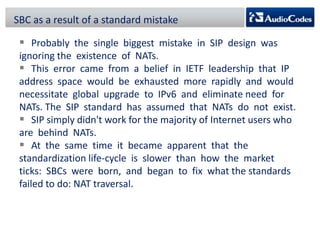 SBC as a result of a standard mistake

 Probably the single biggest mistake in SIP design was
ignoring the existence of NATs.
 This error came from a belief in IETF leadership that IP
address space would be exhausted more rapidly and would
necessitate global upgrade to IPv6 and eliminate need for
NATs. The SIP standard has assumed that NATs do not exist.
 SIP simply didn't work for the majority of Internet users who
are behind NATs.
 At the same time it became apparent that the
standardization life-cycle is slower than how the market
ticks: SBCs were born, and began to fix what the standards
failed to do: NAT traversal.

 