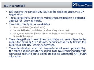 ICE in a nutshell
 ICE resolves the connectivity issue at the signaling stage, via SDP

negotiation.
 The caller gathers candidates, where each candidate is a potential
address for receiving media.
 Three different types of candidates
 Host candidate (local address)
 Server Reflexive candidates (NAT residing addresses)
 Relayed candidates (TURN server address –a host acting as a relay

towards the agent)

 The callee gathers its own three candidates and sends them to the

caller. And by using STUN it start checking connectivity toward the
caller local and NAT residing addressed.
 The caller checks connectivity towards the addresses provided by
the callee and chooses the best pair, LAN, NAT residing and for the
worst case scenario (both clients are behind symmetric NAT) TURN
allocation.

 