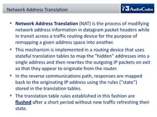 Network Address Translation

 Network Address Translation (NAT) is the process of modifying
network address information in datagram packet headers while
in transit across a traffic routing device for the purpose of
remapping a given address space into another.
 This mechanism is implemented in a routing device that uses
stateful translation tables to map the "hidden" addresses into a
single address and then rewrites the outgoing IP packets on exit
so that they appear to originate from the router.
 In the reverse communications path, responses are mapped
back to the originating IP address using the rules ("state")
stored in the translation tables.
 The translation table rules established in this fashion are
flushed after a short period without new traffic refreshing their
state.

 